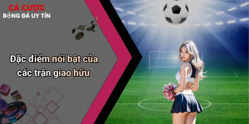 Đặc điểm nổi bật của các trận giao hữu