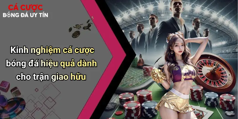 Kinh nghiệm cá cược bóng đá hiệu quả dành cho trận giao hữu